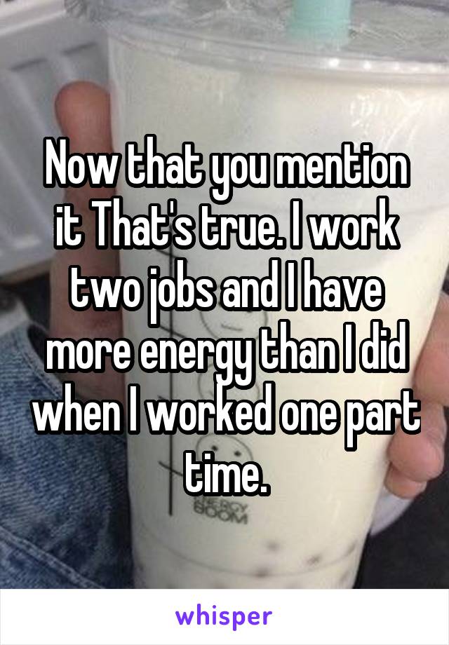 Now that you mention it That's true. I work two jobs and I have more energy than I did when I worked one part time.