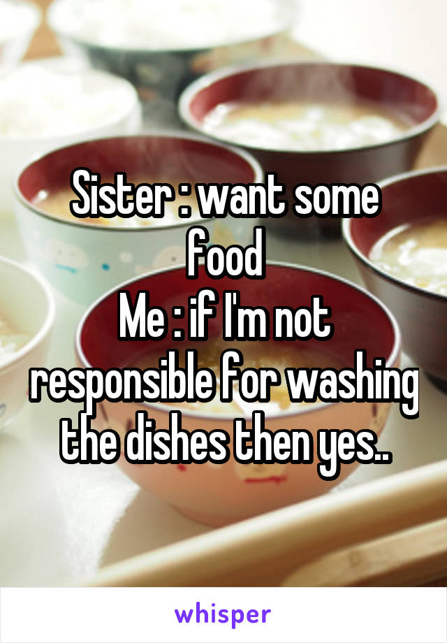 Sister : want some food
Me : if I'm not responsible for washing the dishes then yes..