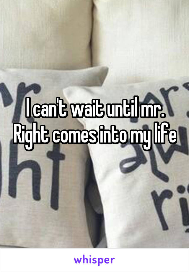 I can't wait until mr. Right comes into my life 