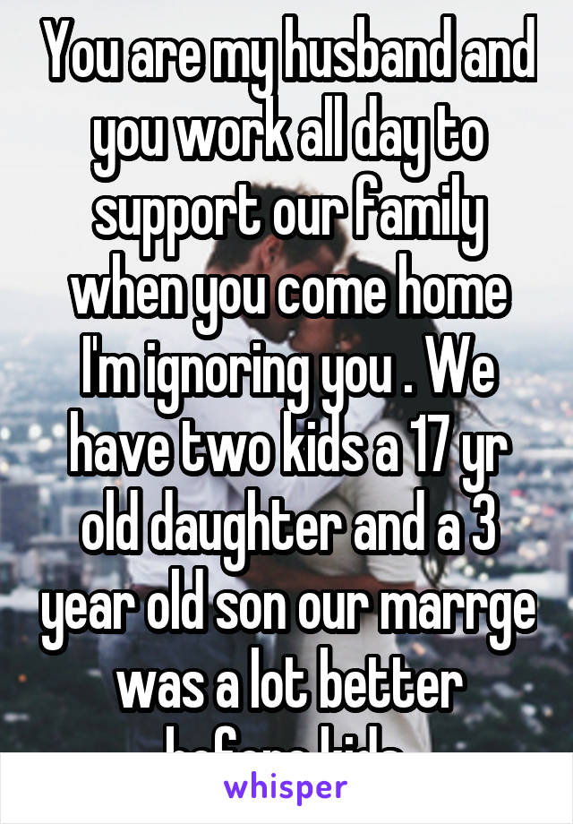 You are my husband and you work all day to support our family when you come home I'm ignoring you . We have two kids a 17 yr old daughter and a 3 year old son our marrge was a lot better before kids 