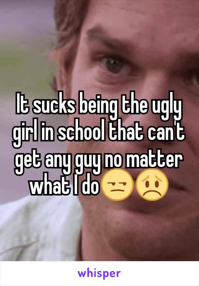 It sucks being the ugly girl in school that can't get any guy no matter what I do😒😞