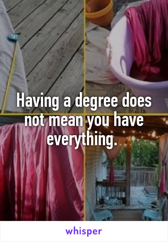 Having a degree does not mean you have everything. 