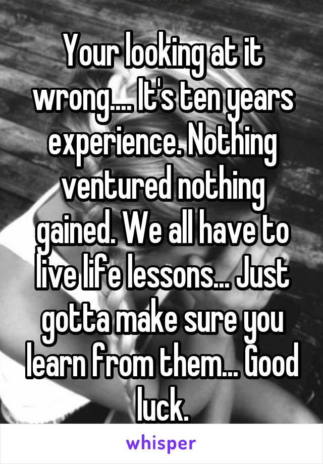 Your looking at it wrong.... It's ten years experience. Nothing ventured nothing gained. We all have to live life lessons... Just gotta make sure you learn from them... Good luck.