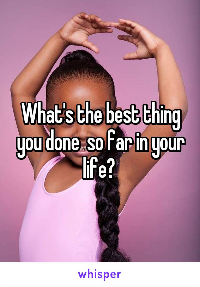 What's the best thing you done  so far in your life? 