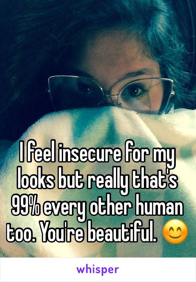 I feel insecure for my looks but really that's 99% every other human too. You're beautiful. 😊