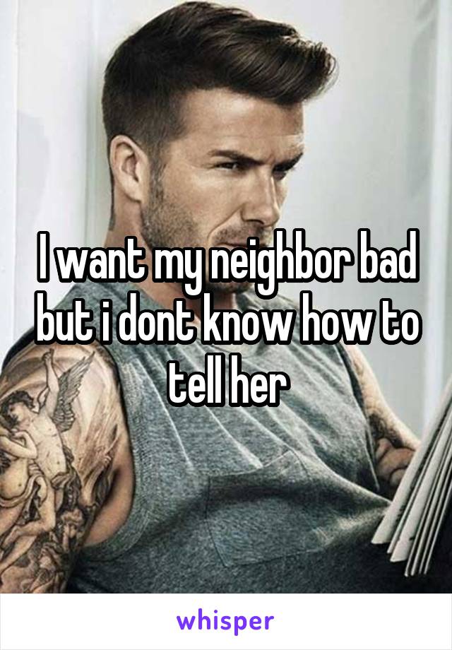 I want my neighbor bad but i dont know how to tell her