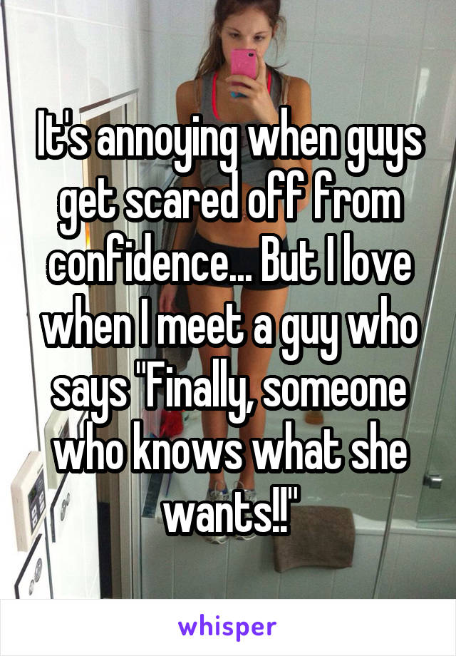 It's annoying when guys get scared off from confidence... But I love when I meet a guy who says "Finally, someone who knows what she wants!!"