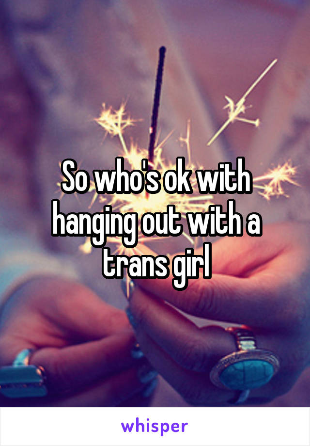 So who's ok with hanging out with a trans girl