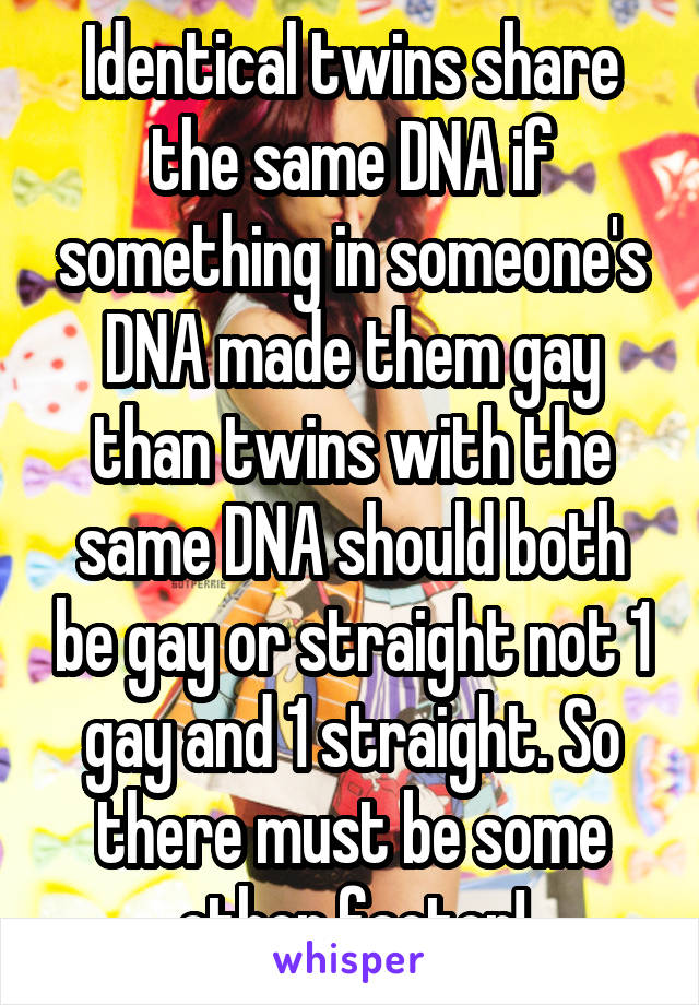 Identical twins share the same DNA if something in someone's DNA made them gay than twins with the same DNA should both be gay or straight not 1 gay and 1 straight. So there must be some other factor!