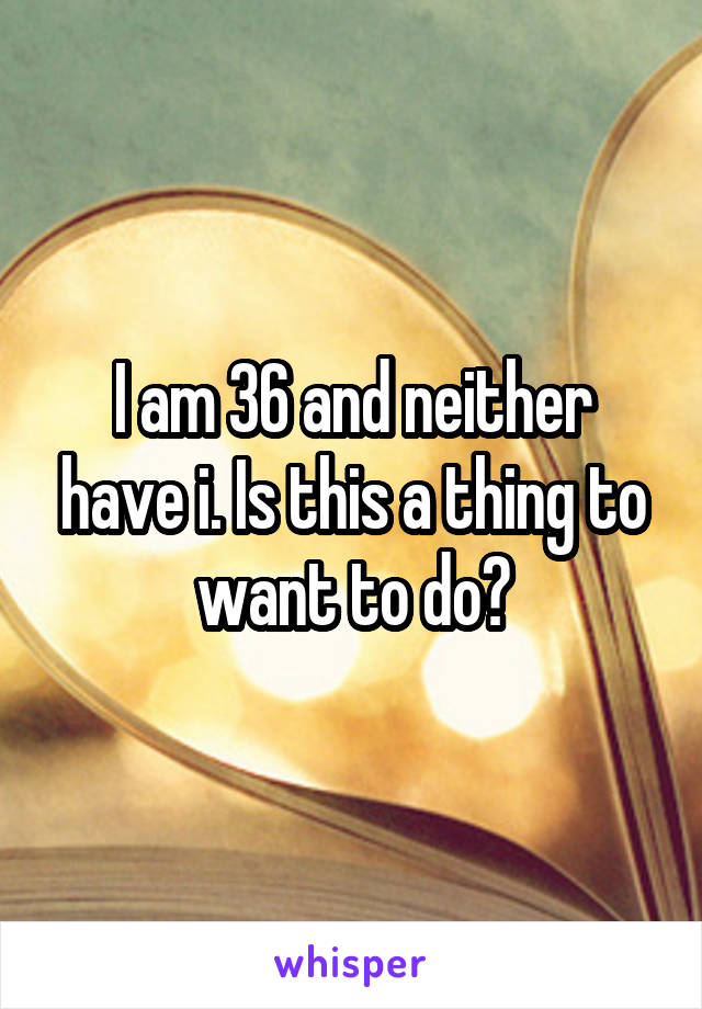 I am 36 and neither have i. Is this a thing to want to do?