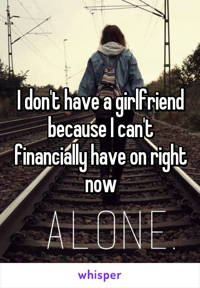 I don't have a girlfriend because I can't financially have on right now