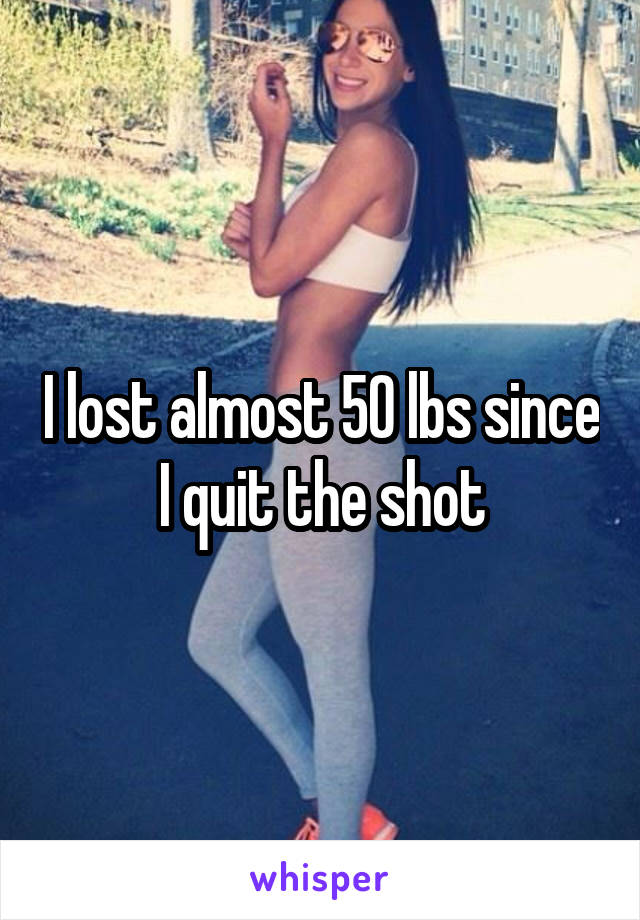 I lost almost 50 lbs since I quit the shot