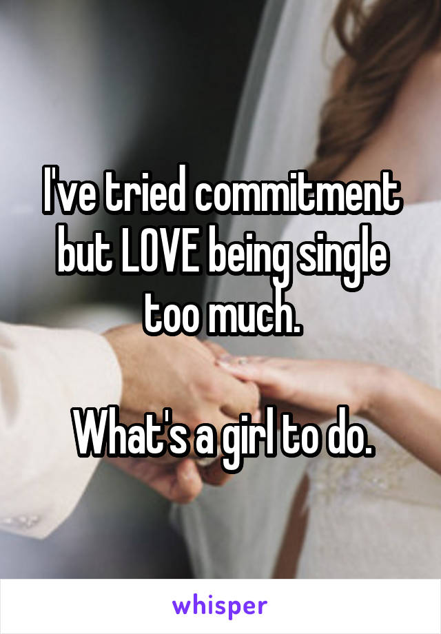 I've tried commitment but LOVE being single too much.

What's a girl to do.