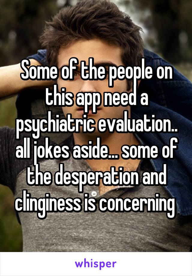 Some of the people on this app need a psychiatric evaluation.. all jokes aside... some of the desperation and clinginess is concerning 