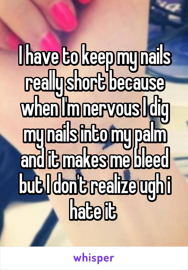 I have to keep my nails really short because when I'm nervous I dig my nails into my palm and it makes me bleed but I don't realize ugh i hate it 