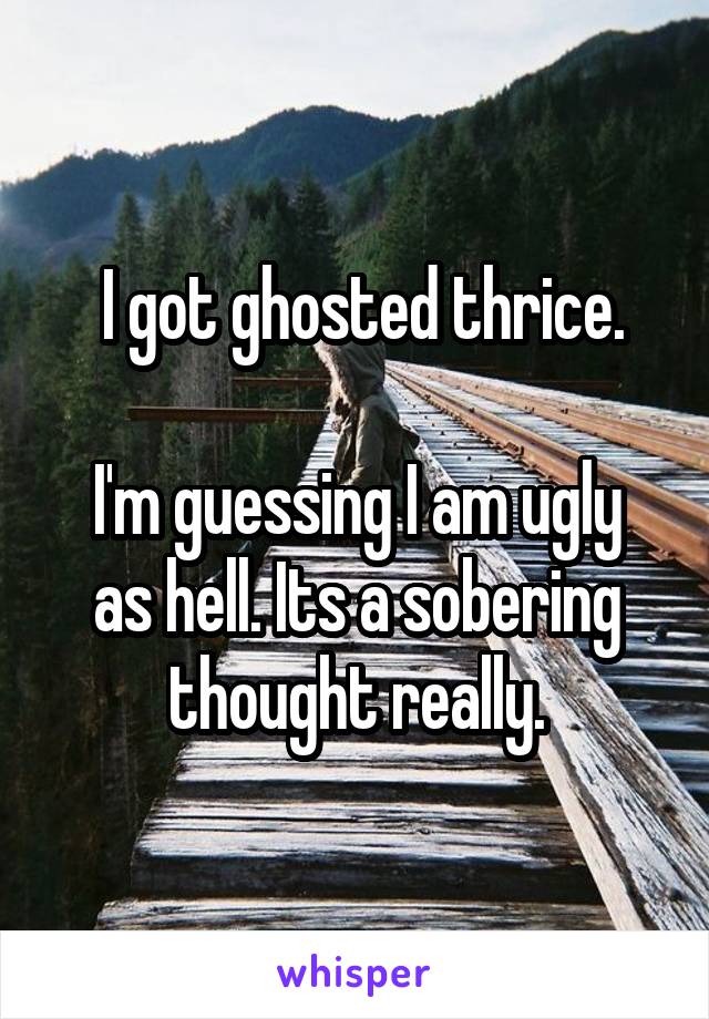  I got ghosted thrice.

I'm guessing I am ugly as hell. Its a sobering thought really.