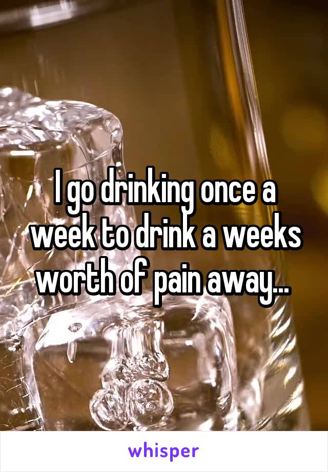 I go drinking once a week to drink a weeks worth of pain away... 