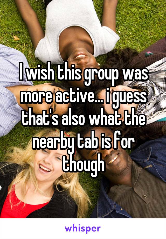 I wish this group was more active... i guess that's also what the nearby tab is for though