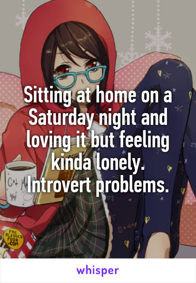 Sitting at home on a Saturday night and loving it but feeling kinda lonely.
Introvert problems.