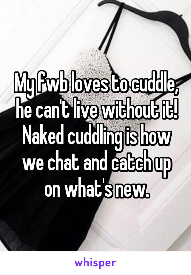 My fwb loves to cuddle, he can't live without it! Naked cuddling is how we chat and catch up on what's new.