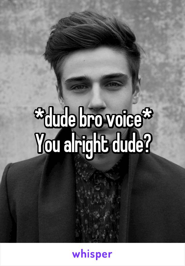 *dude bro voice*
You alright dude?