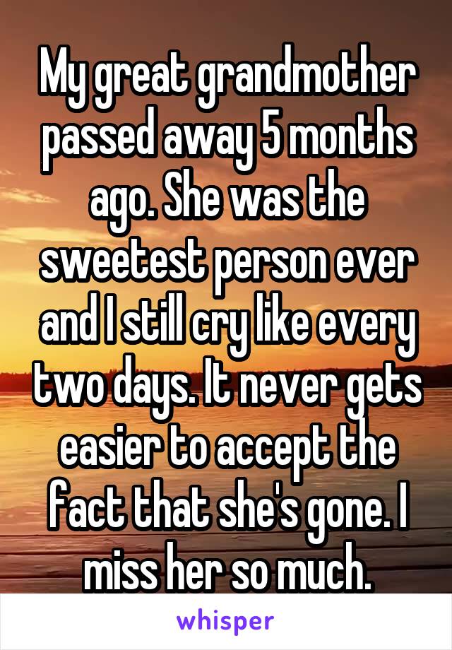 My great grandmother passed away 5 months ago. She was the sweetest person ever and I still cry like every two days. It never gets easier to accept the fact that she's gone. I miss her so much.