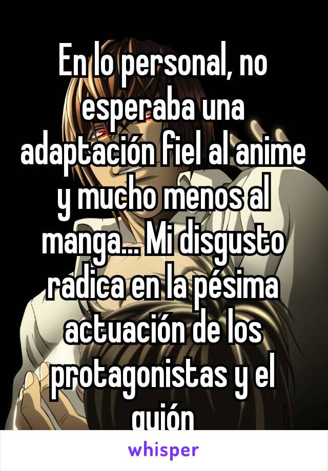 En lo personal, no esperaba una adaptación fiel al anime y mucho menos al manga... Mi disgusto radica en la pésima actuación de los protagonistas y el guión