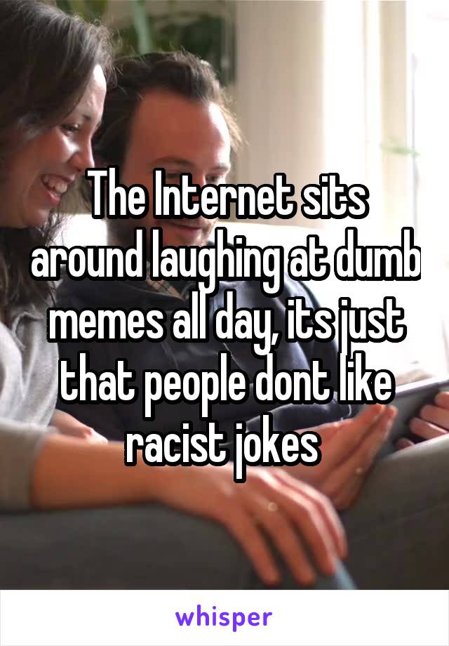 The Internet sits around laughing at dumb memes all day, its just that people dont like racist jokes 