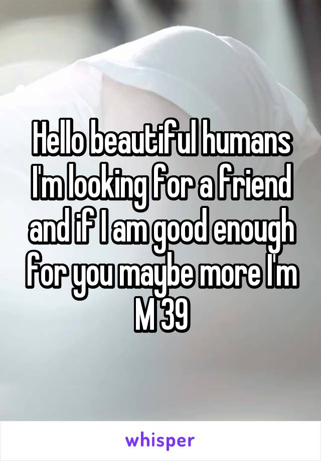 Hello beautiful humans I'm looking for a friend and if I am good enough for you maybe more I'm M 39