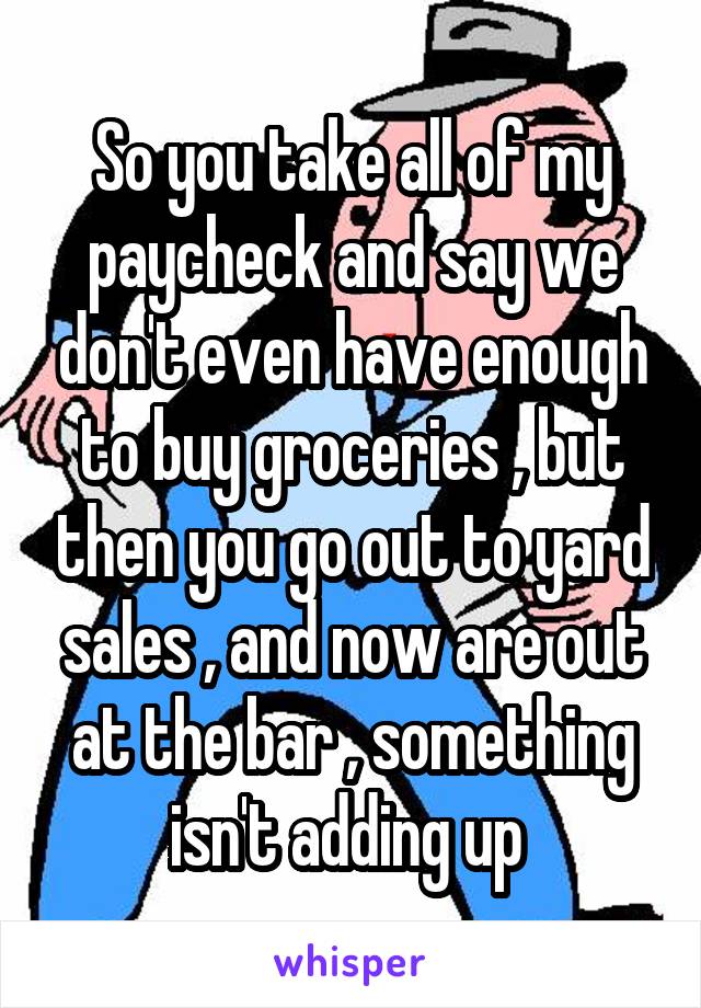 So you take all of my paycheck and say we don't even have enough to buy groceries , but then you go out to yard sales , and now are out at the bar , something isn't adding up 