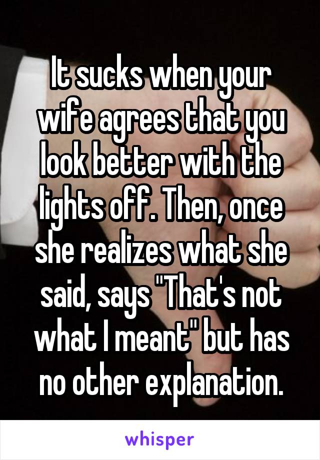 It sucks when your wife agrees that you look better with the lights off. Then, once she realizes what she said, says "That's not what I meant" but has no other explanation.