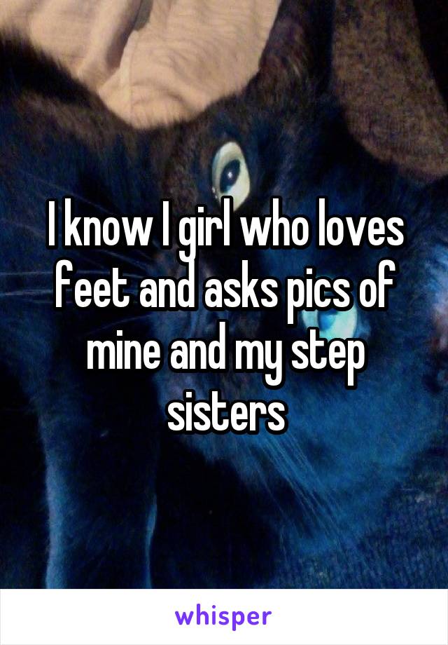 I know I girl who loves feet and asks pics of mine and my step sisters