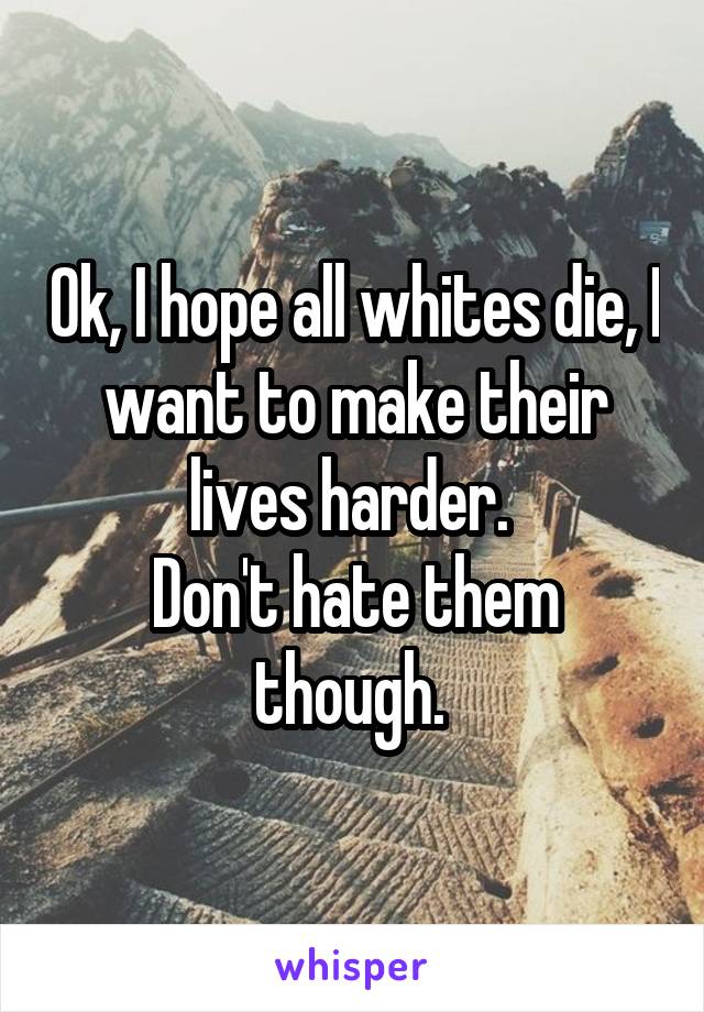 Ok, I hope all whites die, I want to make their lives harder. 
Don't hate them though. 