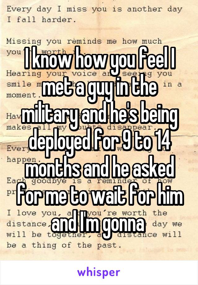 I know how you feel I met a guy in the military and he's being deployed for 9 to 14 months and he asked for me to wait for him and I'm gonna 