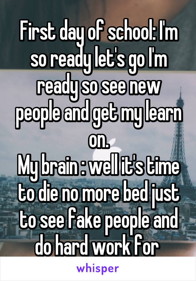 First day of school: I'm so ready let's go I'm ready so see new people and get my learn on.
My brain : well it's time to die no more bed just to see fake people and do hard work for 