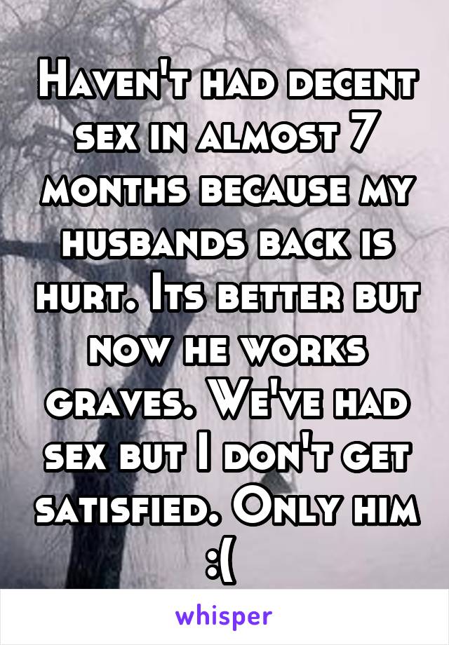 Haven't had decent sex in almost 7 months because my husbands back is hurt. Its better but now he works graves. We've had sex but I don't get satisfied. Only him :( 