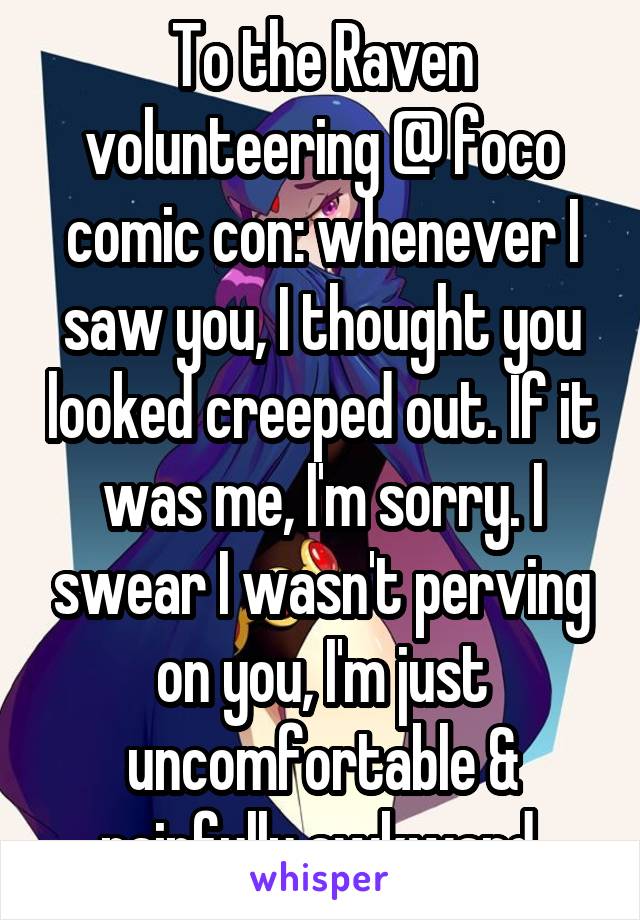 To the Raven volunteering @ foco comic con: whenever I saw you, I thought you looked creeped out. If it was me, I'm sorry. I swear I wasn't perving on you, I'm just uncomfortable & painfully awkward.