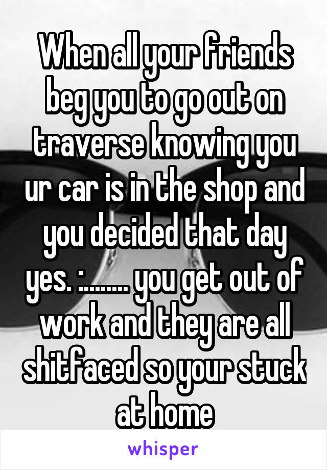 When all your friends beg you to go out on traverse knowing you ur car is in the shop and you decided that day yes. :........ you get out of work and they are all shitfaced so your stuck at home