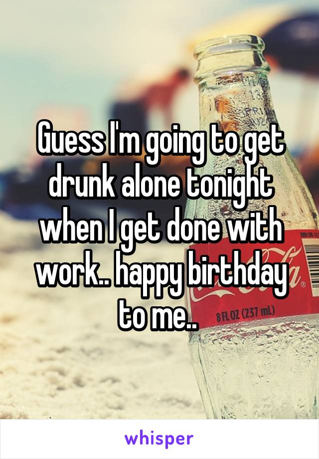 Guess I'm going to get drunk alone tonight when I get done with work.. happy birthday to me.. 