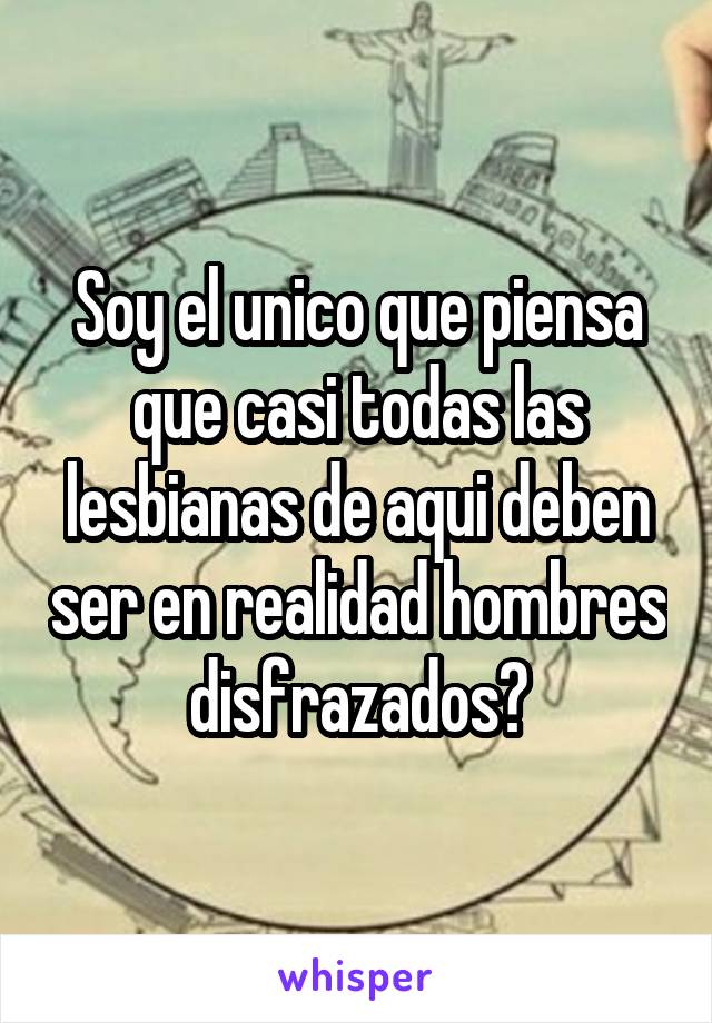 Soy el unico que piensa que casi todas las lesbianas de aqui deben ser en realidad hombres disfrazados?