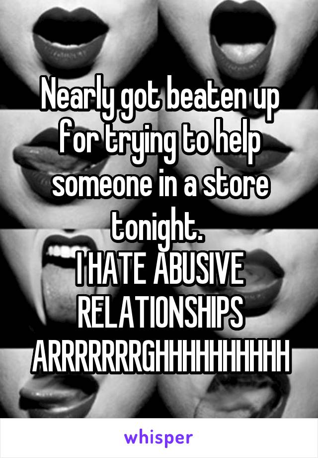 Nearly got beaten up for trying to help someone in a store tonight. 
I HATE ABUSIVE RELATIONSHIPS ARRRRRRRGHHHHHHHHHH