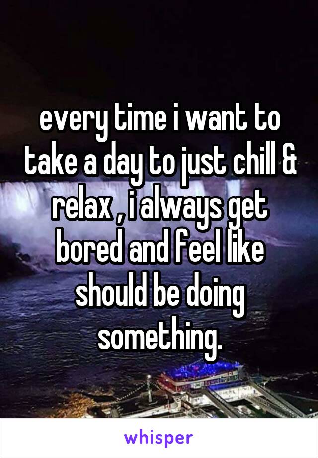 every time i want to take a day to just chill & relax , i always get bored and feel like should be doing something.