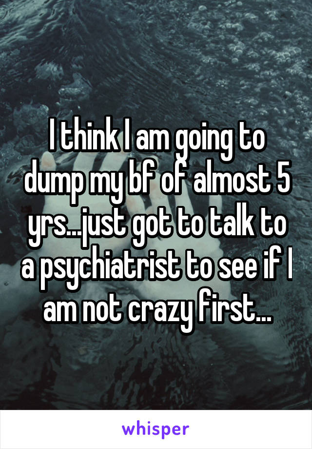 I think I am going to dump my bf of almost 5 yrs...just got to talk to a psychiatrist to see if I am not crazy first...