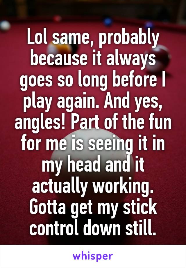 Lol same, probably because it always goes so long before I play again. And yes, angles! Part of the fun for me is seeing it in my head and it actually working. Gotta get my stick control down still.