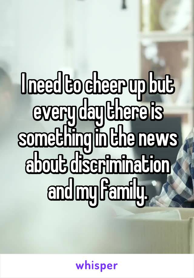 I need to cheer up but every day there is something in the news about discrimination and my family.