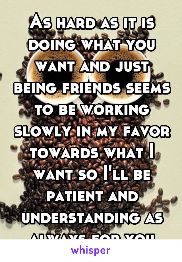 As hard as it is doing what you want and just being friends seems to be working slowly in my favor towards what I want so I'll be patient and understanding as always for you