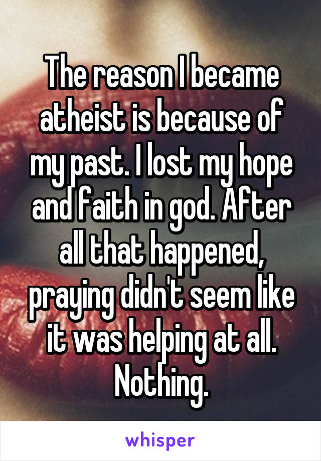 The reason I became atheist is because of my past. I lost my hope and faith in god. After all that happened, praying didn't seem like it was helping at all. Nothing.