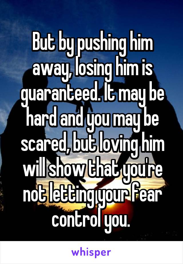 But by pushing him away, losing him is guaranteed. It may be hard and you may be scared, but loving him will show that you're not letting your fear control you. 