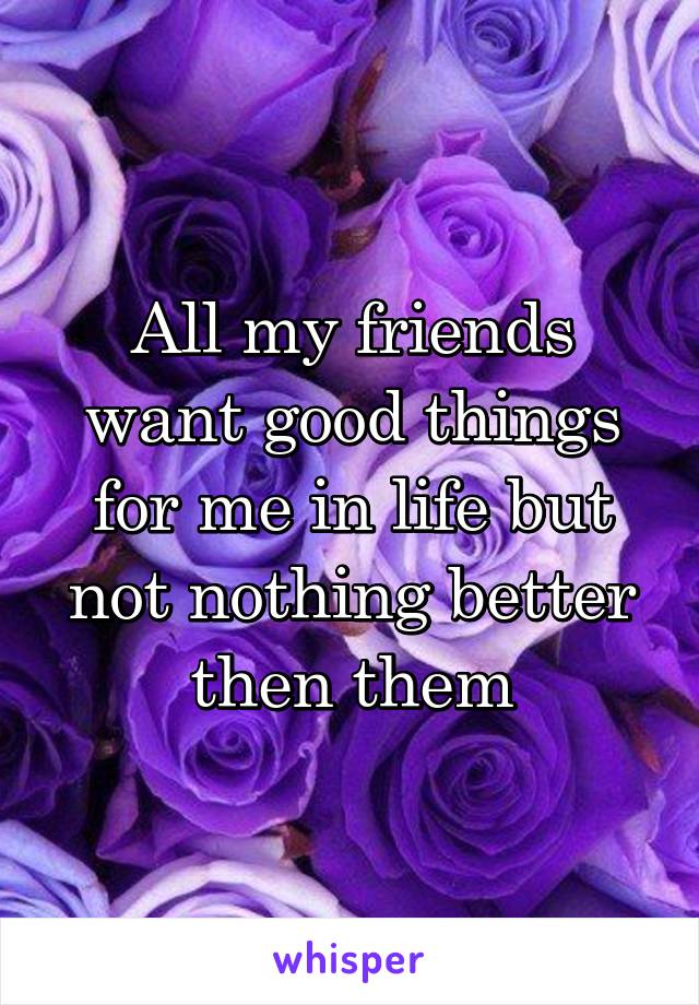 All my friends want good things for me in life but not nothing better then them