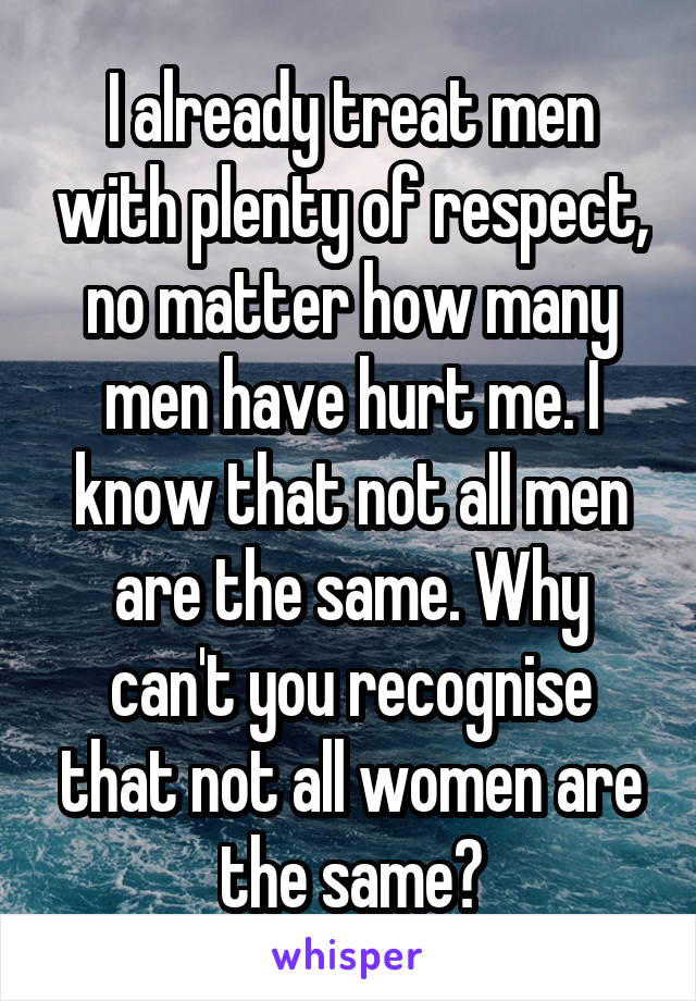 I already treat men with plenty of respect, no matter how many men have hurt me. I know that not all men are the same. Why can't you recognise that not all women are the same?